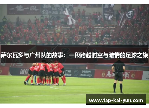 萨尔瓦多与广州队的故事：一段跨越时空与激情的足球之旅