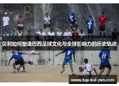 贝利如何塑造巴西足球文化与全球影响力的历史轨迹 贝利如何塑造巴西足球文化与全球影响力的历史轨迹