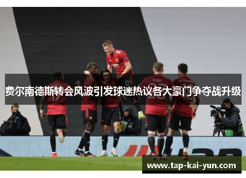 费尔南德斯转会风波引发球迷热议各大豪门争夺战升级