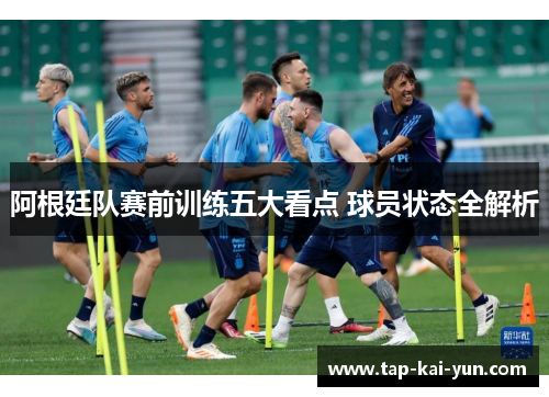 阿根廷队赛前训练五大看点 球员状态全解析 阿根廷队赛前训练五大看点 球员状态全解析