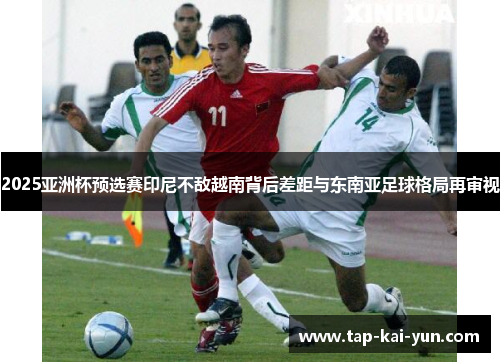 2025亚洲杯预选赛印尼不敌越南背后差距与东南亚足球格局再审视 2025亚洲杯预选赛印尼不敌越南背后差距与东南亚足球格局再审视