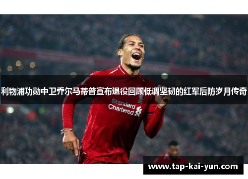 利物浦功勋中卫乔尔马蒂普宣布退役回顾低调坚韧的红军后防岁月传奇 利物浦功勋中卫乔尔马蒂普宣布退役回顾低调坚韧的红军后防岁月传奇