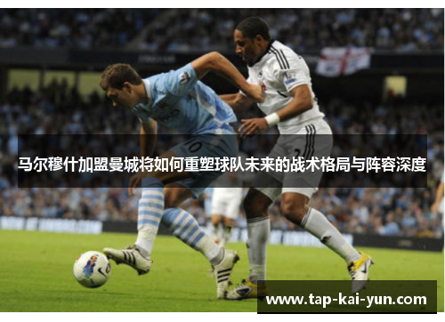马尔穆什加盟曼城将如何重塑球队未来的战术格局与阵容深度 马尔穆什加盟曼城将如何重塑球队未来的战术格局与阵容深度